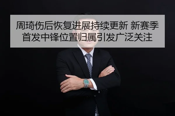 周琦伤后恢复进展持续更新 新赛季首发中锋位置归属引发广泛关注