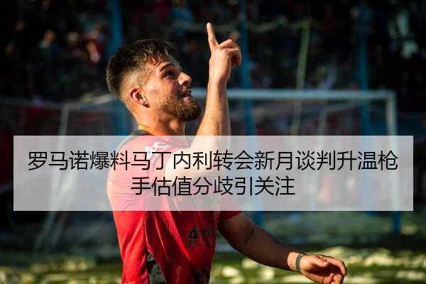 罗马诺爆料马丁内利转会新月谈判升温枪手估值分歧引关注