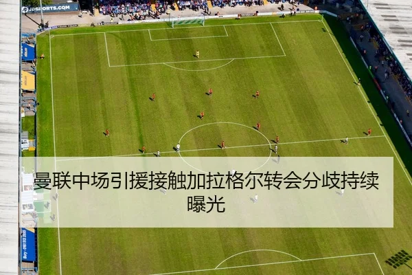 曼联中场引援接触加拉格尔转会分歧持续曝光