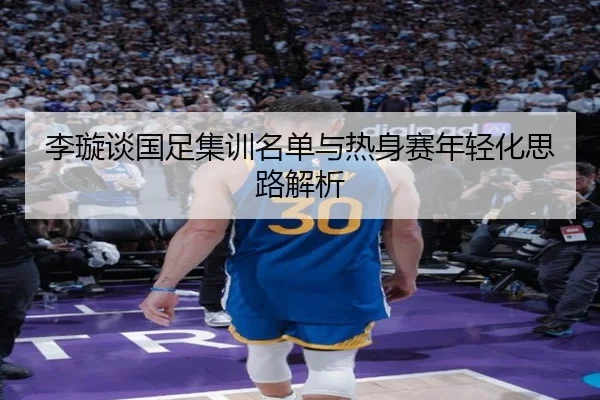 李璇谈国足集训名单与热身赛年轻化思路解析